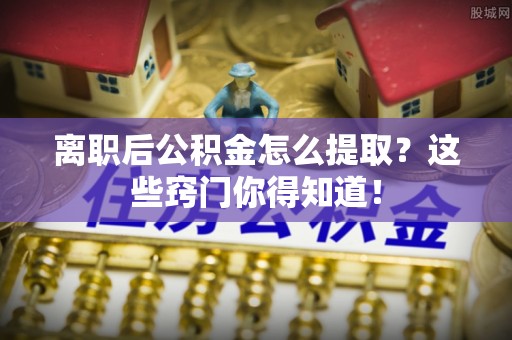 细河离职后公积金怎么提取？这些窍门你得知道！