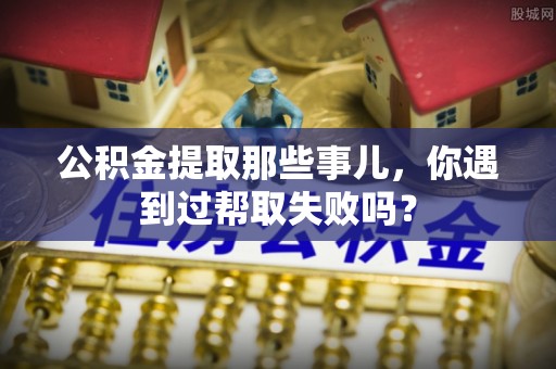 细河公积金提取那些事儿，你遇到过帮取失败吗？