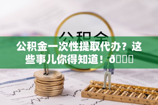细河公积金一次性提取代办？这些事儿你得知道！😎
