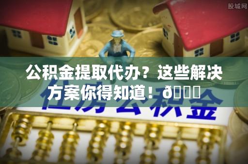 细河公积金提取代办？这些解决方案你得知道！😎